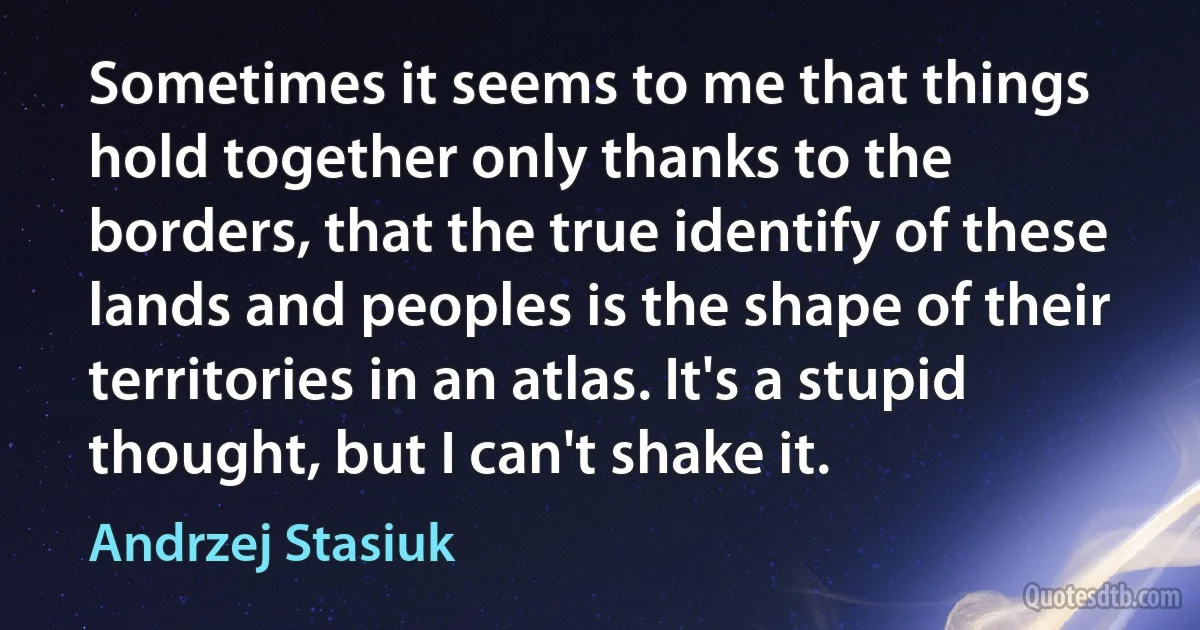 Sometimes it seems to me that things hold together only thanks to the borders, that the true identify of these lands and peoples is the shape of their territories in an atlas. It's a stupid thought, but I can't shake it. (Andrzej Stasiuk)