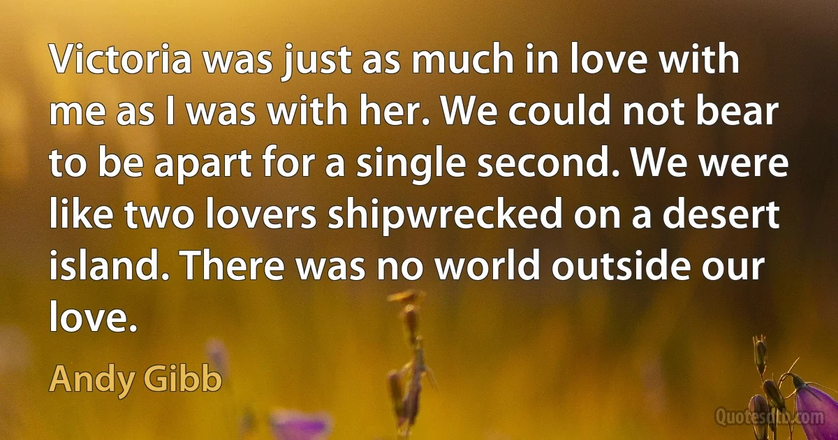 Victoria was just as much in love with me as I was with her. We could not bear to be apart for a single second. We were like two lovers shipwrecked on a desert island. There was no world outside our love. (Andy Gibb)