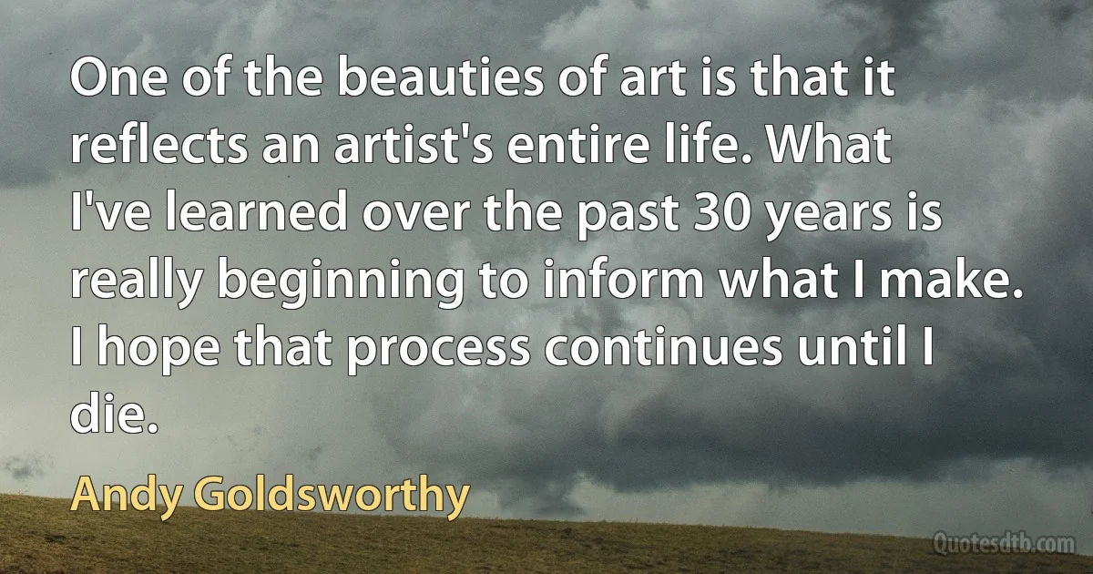 One of the beauties of art is that it reflects an artist's entire life. What I've learned over the past 30 years is really beginning to inform what I make. I hope that process continues until I die. (Andy Goldsworthy)