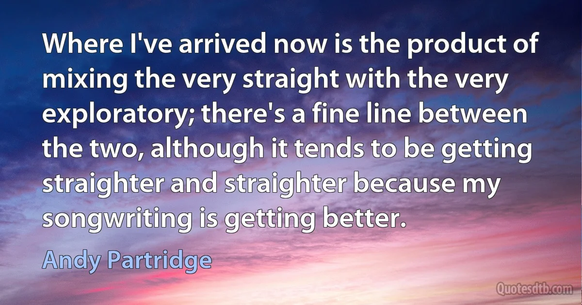 Where I've arrived now is the product of mixing the very straight with the very exploratory; there's a fine line between the two, although it tends to be getting straighter and straighter because my songwriting is getting better. (Andy Partridge)