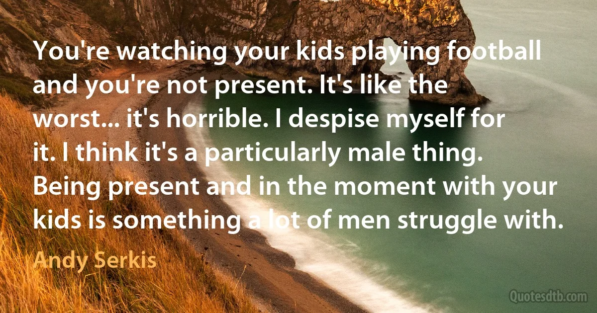 You're watching your kids playing football and you're not present. It's like the worst... it's horrible. I despise myself for it. I think it's a particularly male thing. Being present and in the moment with your kids is something a lot of men struggle with. (Andy Serkis)