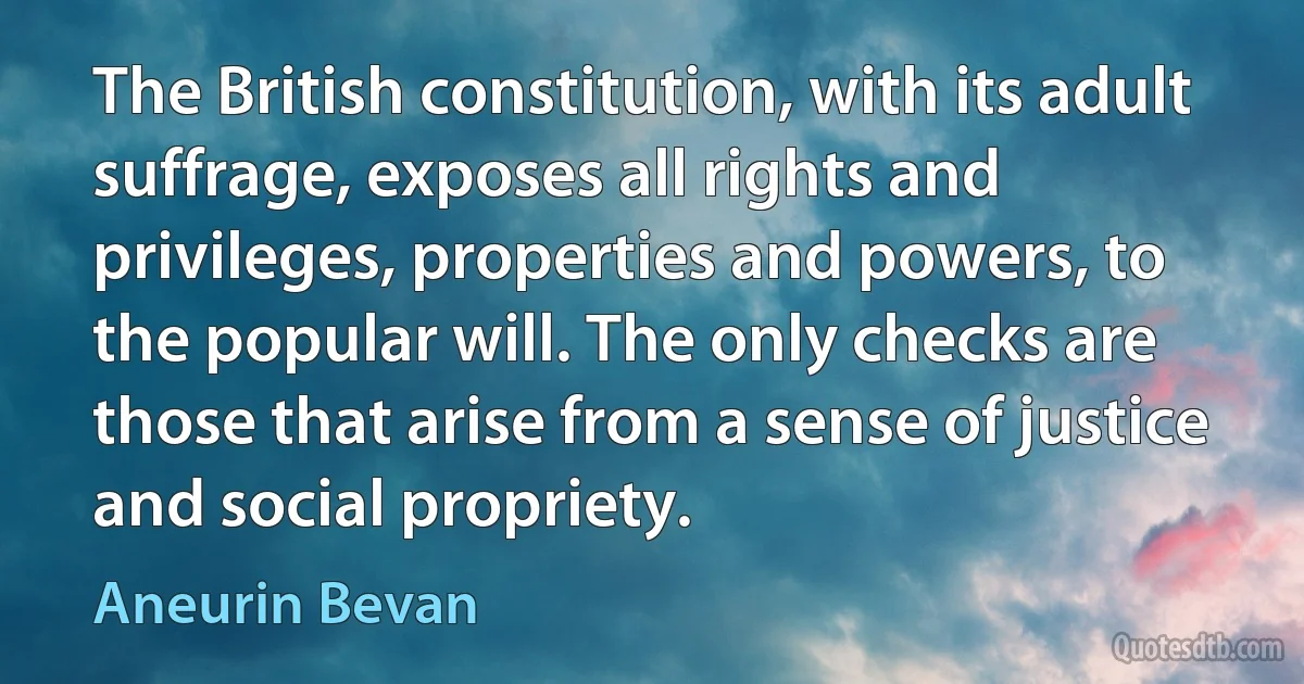 The British constitution, with its adult suffrage, exposes all rights and privileges, properties and powers, to the popular will. The only checks are those that arise from a sense of justice and social propriety. (Aneurin Bevan)