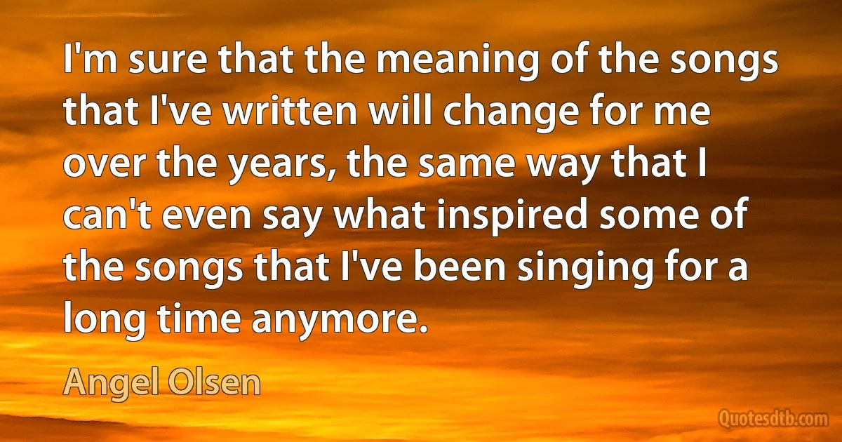 I'm sure that the meaning of the songs that I've written will change for me over the years, the same way that I can't even say what inspired some of the songs that I've been singing for a long time anymore. (Angel Olsen)