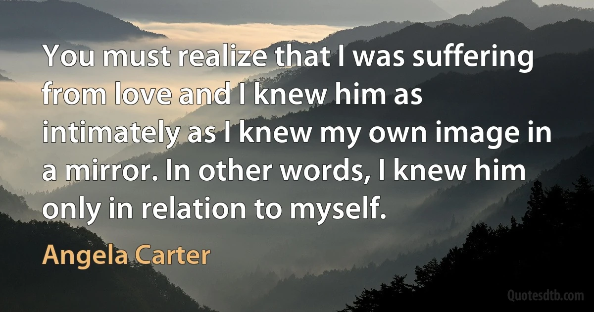 You must realize that I was suffering from love and I knew him as intimately as I knew my own image in a mirror. In other words, I knew him only in relation to myself. (Angela Carter)