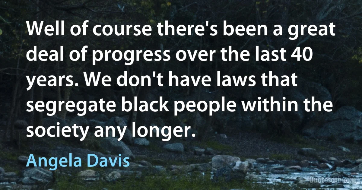 Well of course there's been a great deal of progress over the last 40 years. We don't have laws that segregate black people within the society any longer. (Angela Davis)