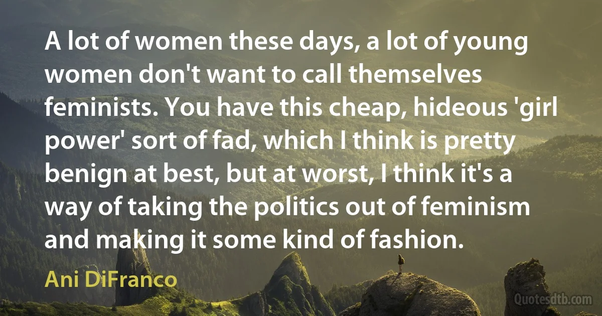 A lot of women these days, a lot of young women don't want to call themselves feminists. You have this cheap, hideous 'girl power' sort of fad, which I think is pretty benign at best, but at worst, I think it's a way of taking the politics out of feminism and making it some kind of fashion. (Ani DiFranco)