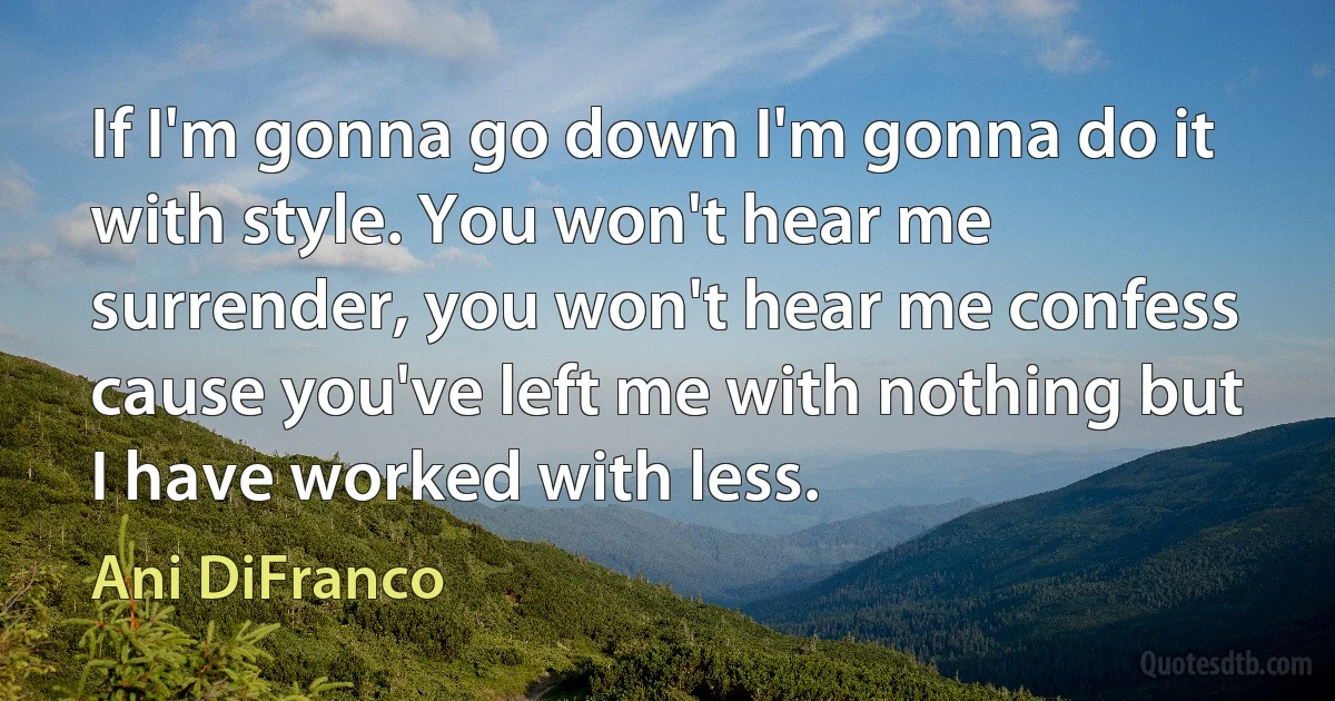 If I'm gonna go down I'm gonna do it with style. You won't hear me surrender, you won't hear me confess cause you've left me with nothing but I have worked with less. (Ani DiFranco)