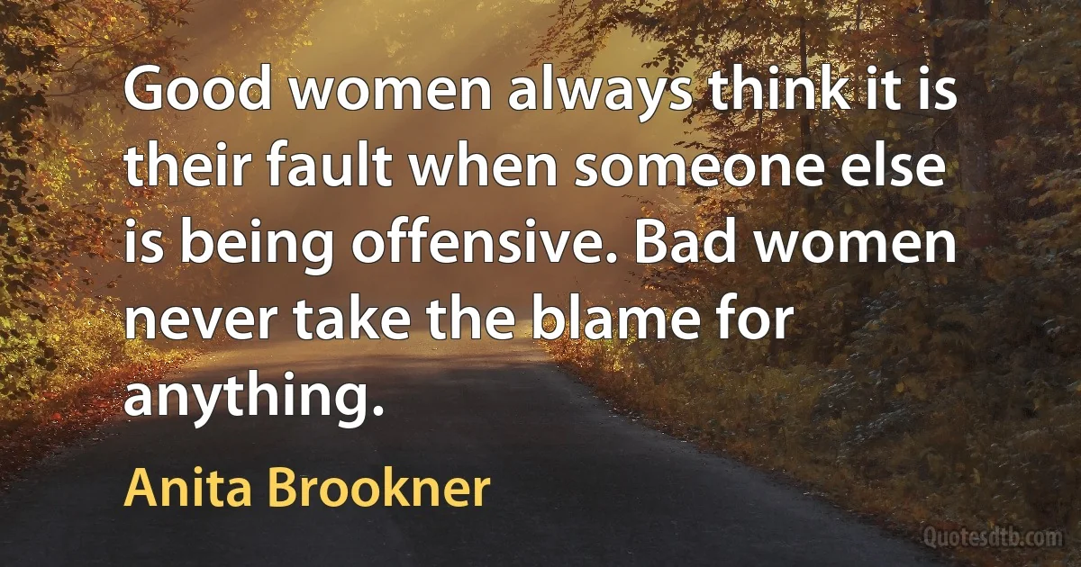 Good women always think it is their fault when someone else is being offensive. Bad women never take the blame for anything. (Anita Brookner)