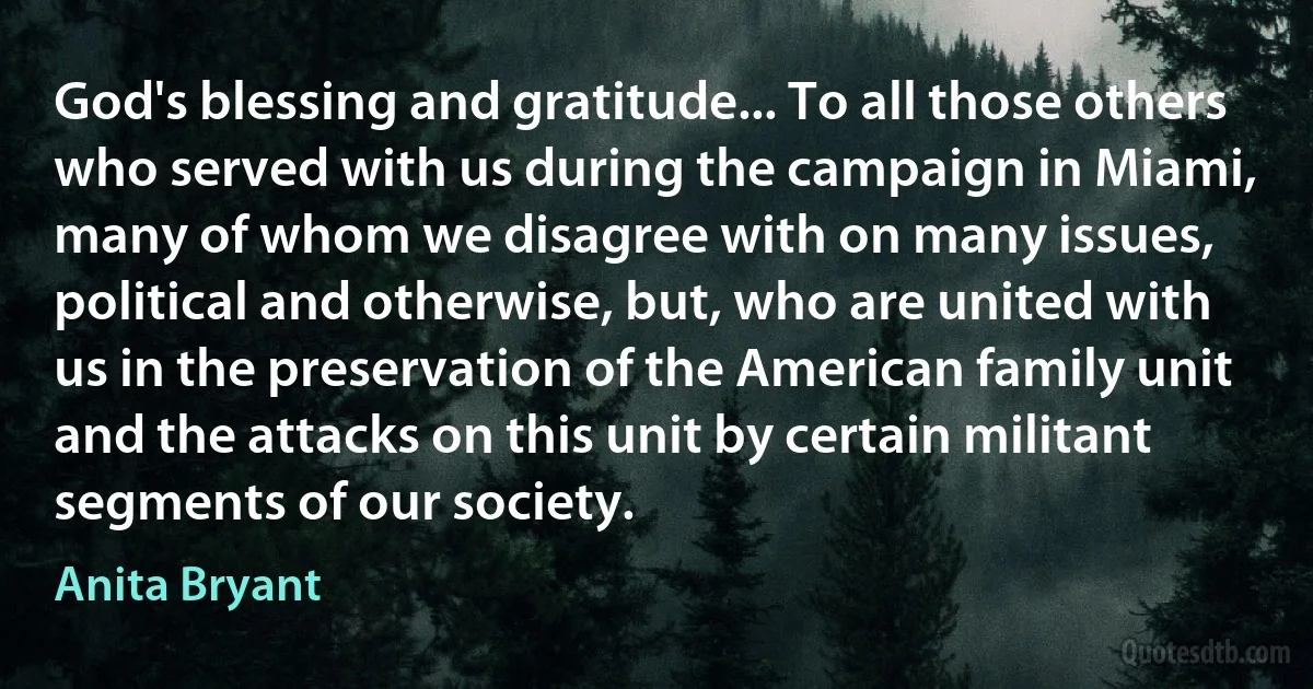 God's blessing and gratitude... To all those others who served with us during the campaign in Miami, many of whom we disagree with on many issues, political and otherwise, but, who are united with us in the preservation of the American family unit and the attacks on this unit by certain militant segments of our society. (Anita Bryant)