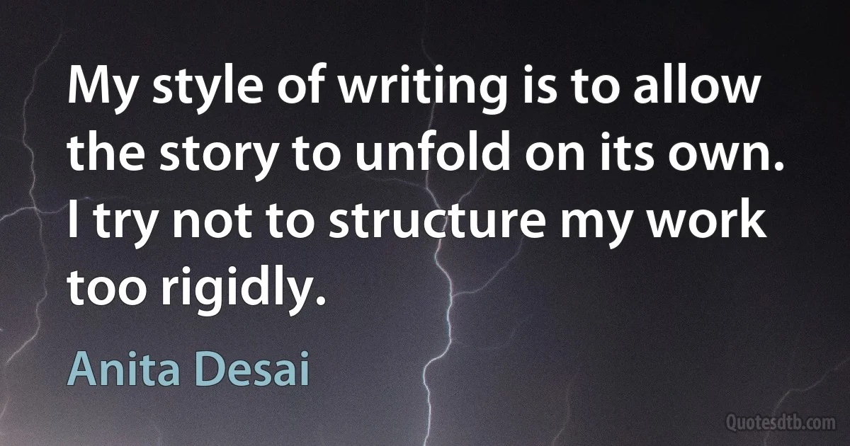 My style of writing is to allow the story to unfold on its own. I try not to structure my work too rigidly. (Anita Desai)