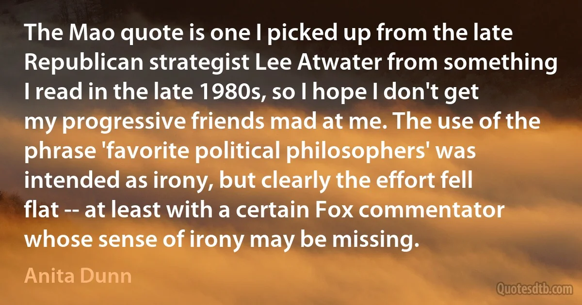 The Mao quote is one I picked up from the late Republican strategist Lee Atwater from something I read in the late 1980s, so I hope I don't get my progressive friends mad at me. The use of the phrase 'favorite political philosophers' was intended as irony, but clearly the effort fell flat -- at least with a certain Fox commentator whose sense of irony may be missing. (Anita Dunn)