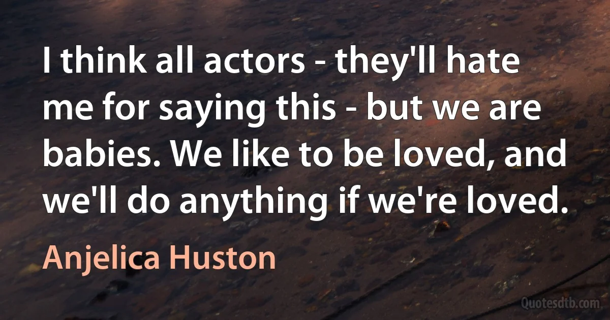 I think all actors - they'll hate me for saying this - but we are babies. We like to be loved, and we'll do anything if we're loved. (Anjelica Huston)