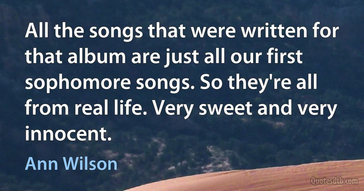 All the songs that were written for that album are just all our first sophomore songs. So they're all from real life. Very sweet and very innocent. (Ann Wilson)