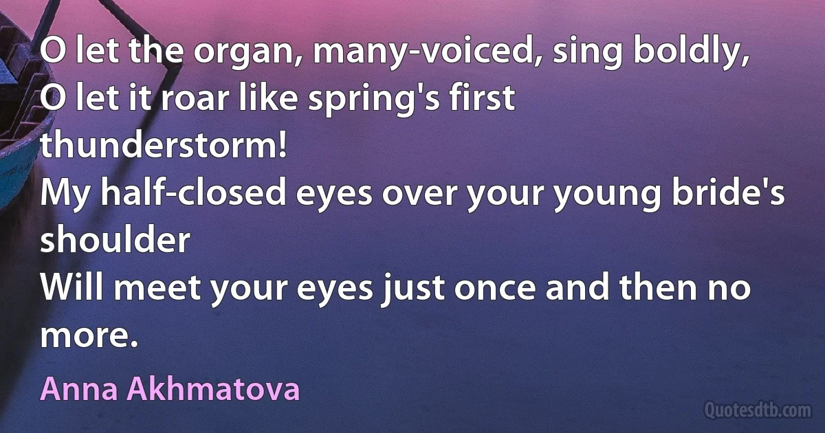 O let the organ, many-voiced, sing boldly,
O let it roar like spring's first thunderstorm!
My half-closed eyes over your young bride's shoulder
Will meet your eyes just once and then no more. (Anna Akhmatova)