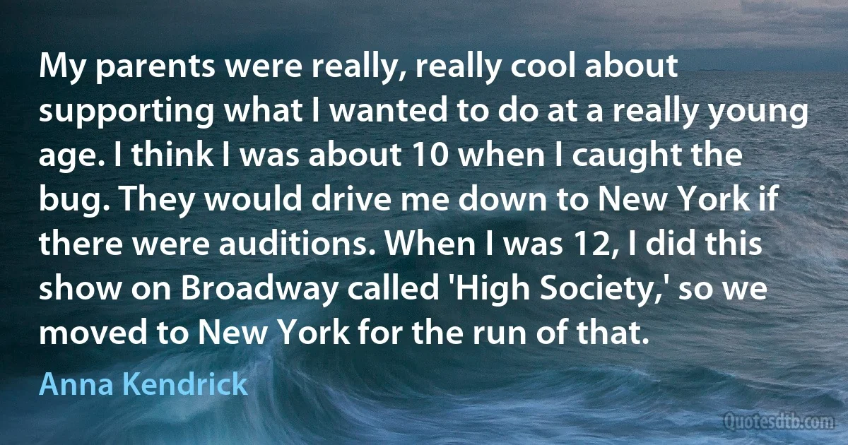 My parents were really, really cool about supporting what I wanted to do at a really young age. I think I was about 10 when I caught the bug. They would drive me down to New York if there were auditions. When I was 12, I did this show on Broadway called 'High Society,' so we moved to New York for the run of that. (Anna Kendrick)