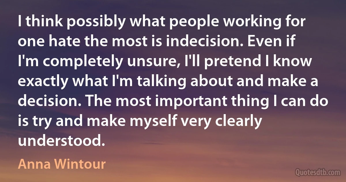 I think possibly what people working for one hate the most is indecision. Even if I'm completely unsure, I'll pretend I know exactly what I'm talking about and make a decision. The most important thing I can do is try and make myself very clearly understood. (Anna Wintour)