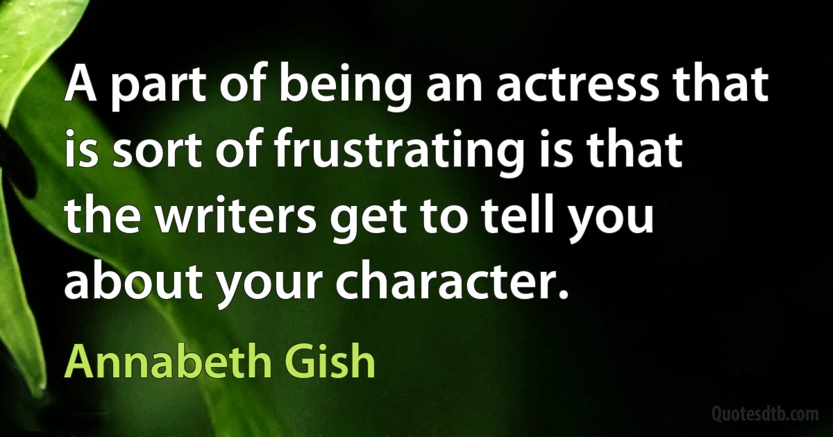 A part of being an actress that is sort of frustrating is that the writers get to tell you about your character. (Annabeth Gish)