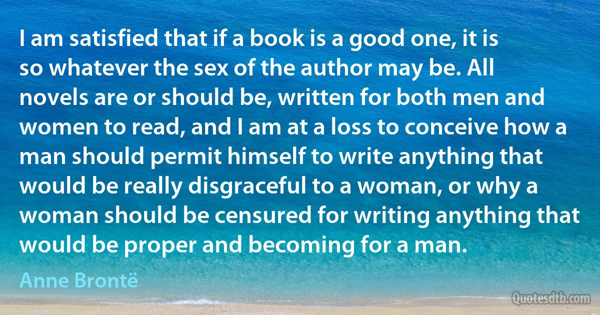 I am satisfied that if a book is a good one, it is so whatever the sex of the author may be. All novels are or should be, written for both men and women to read, and I am at a loss to conceive how a man should permit himself to write anything that would be really disgraceful to a woman, or why a woman should be censured for writing anything that would be proper and becoming for a man. (Anne Brontë)