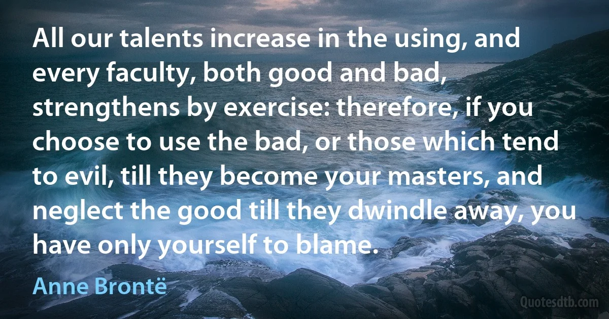 All our talents increase in the using, and every faculty, both good and bad, strengthens by exercise: therefore, if you choose to use the bad, or those which tend to evil, till they become your masters, and neglect the good till they dwindle away, you have only yourself to blame. (Anne Brontë)