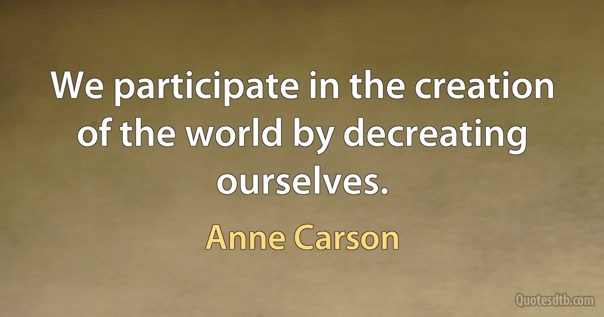 We participate in the creation of the world by decreating ourselves. (Anne Carson)