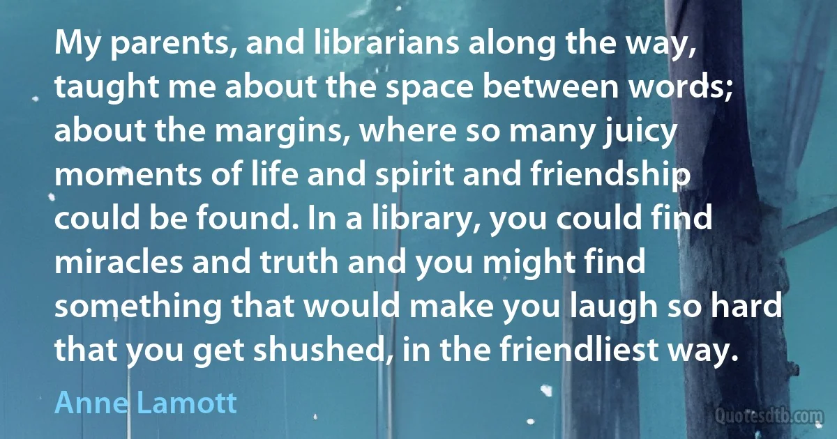 My parents, and librarians along the way, taught me about the space between words; about the margins, where so many juicy moments of life and spirit and friendship could be found. In a library, you could find miracles and truth and you might find something that would make you laugh so hard that you get shushed, in the friendliest way. (Anne Lamott)