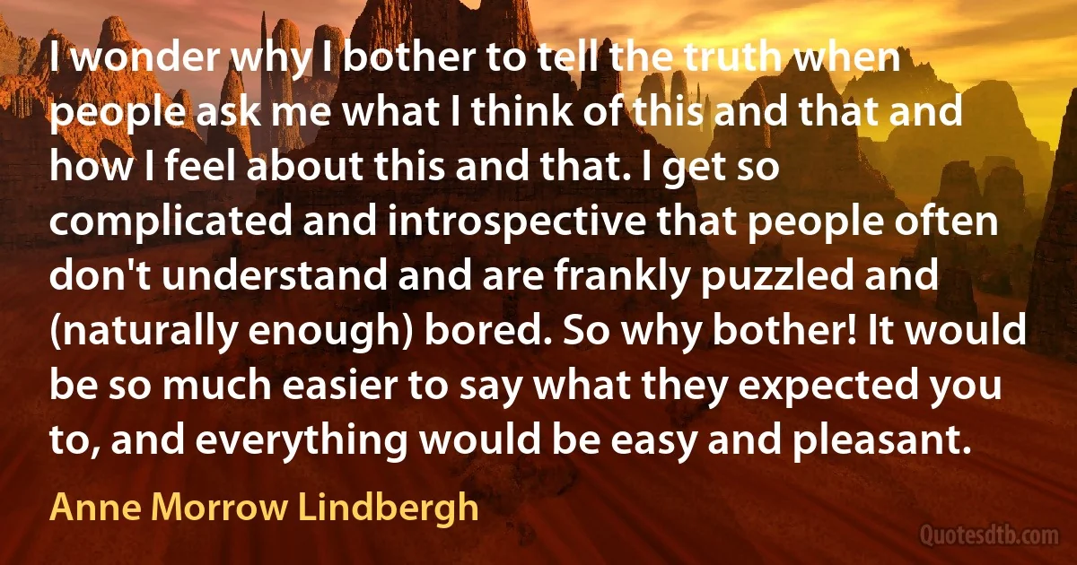 I wonder why I bother to tell the truth when people ask me what I think of this and that and how I feel about this and that. I get so complicated and introspective that people often don't understand and are frankly puzzled and (naturally enough) bored. So why bother! It would be so much easier to say what they expected you to, and everything would be easy and pleasant. (Anne Morrow Lindbergh)