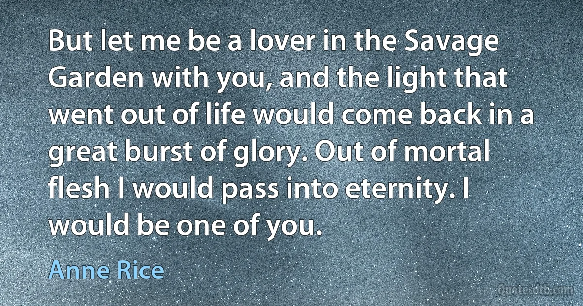 But let me be a lover in the Savage Garden with you, and the light that went out of life would come back in a great burst of glory. Out of mortal flesh I would pass into eternity. I would be one of you. (Anne Rice)