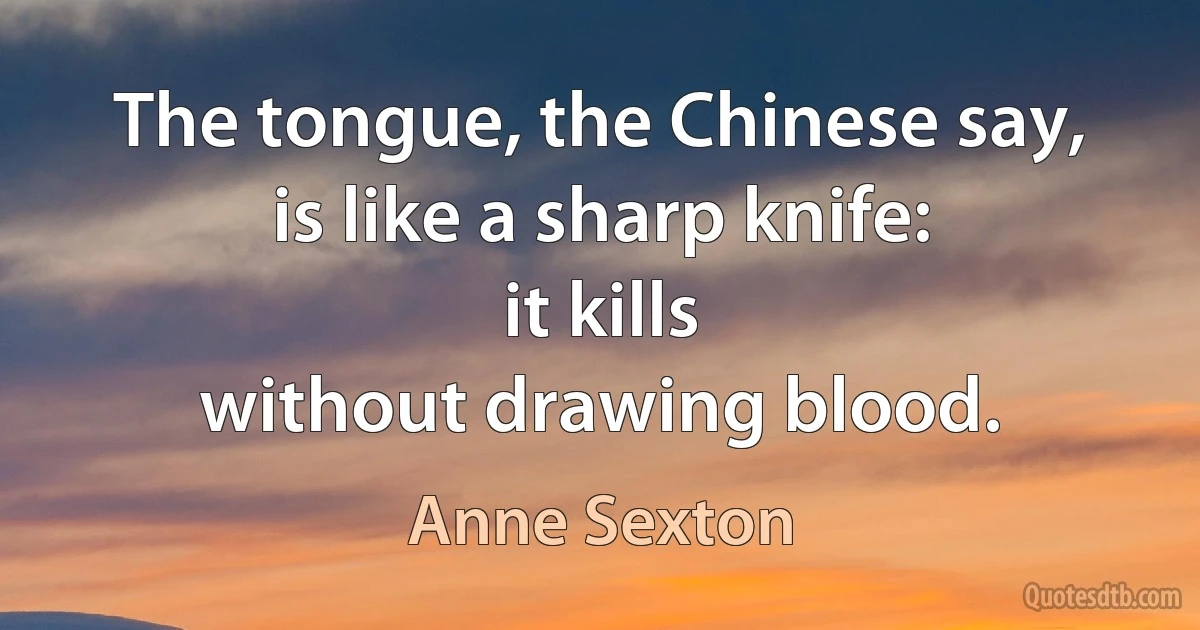 The tongue, the Chinese say,
is like a sharp knife:
it kills
without drawing blood. (Anne Sexton)