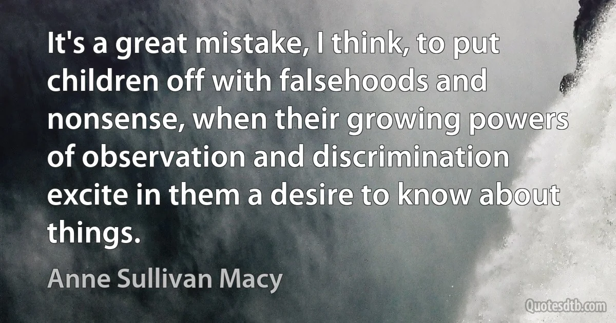 It's a great mistake, I think, to put children off with falsehoods and nonsense, when their growing powers of observation and discrimination excite in them a desire to know about things. (Anne Sullivan Macy)