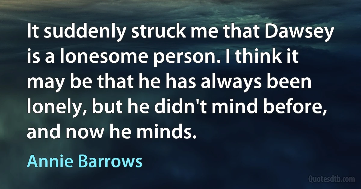 It suddenly struck me that Dawsey is a lonesome person. I think it may be that he has always been lonely, but he didn't mind before, and now he minds. (Annie Barrows)