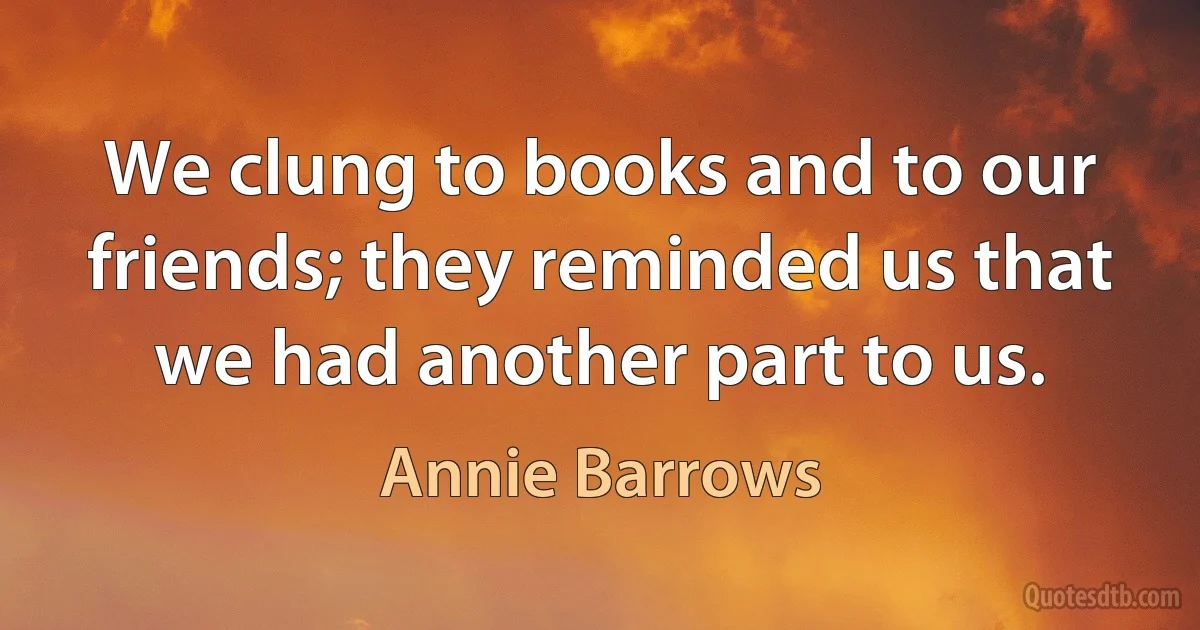 We clung to books and to our friends; they reminded us that we had another part to us. (Annie Barrows)