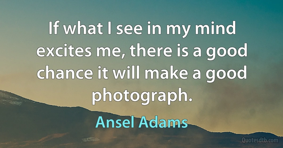 If what I see in my mind excites me, there is a good chance it will make a good photograph. (Ansel Adams)