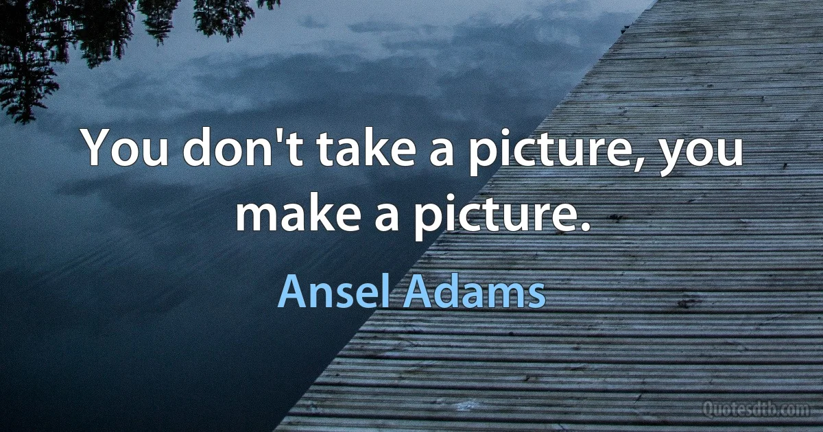 You don't take a picture, you make a picture. (Ansel Adams)