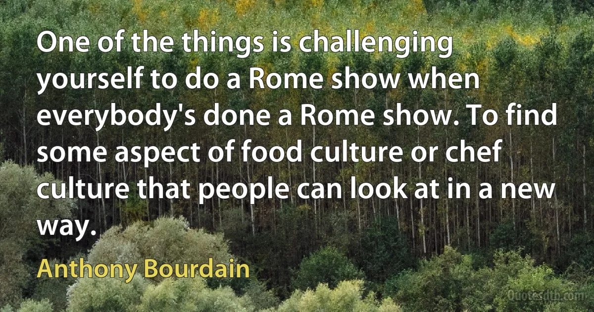 One of the things is challenging yourself to do a Rome show when everybody's done a Rome show. To find some aspect of food culture or chef culture that people can look at in a new way. (Anthony Bourdain)