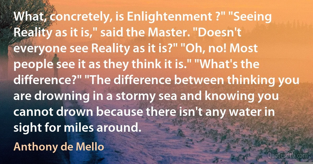 What, concretely, is Enlightenment ?" "Seeing Reality as it is," said the Master. "Doesn't everyone see Reality as it is?" "Oh, no! Most people see it as they think it is." "What's the difference?" "The difference between thinking you are drowning in a stormy sea and knowing you cannot drown because there isn't any water in sight for miles around. (Anthony de Mello)