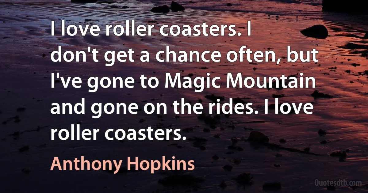 I love roller coasters. I don't get a chance often, but I've gone to Magic Mountain and gone on the rides. I love roller coasters. (Anthony Hopkins)