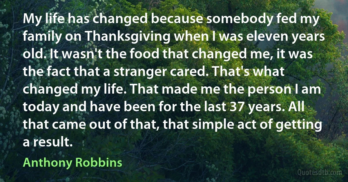 My life has changed because somebody fed my family on Thanksgiving when I was eleven years old. It wasn't the food that changed me, it was the fact that a stranger cared. That's what changed my life. That made me the person I am today and have been for the last 37 years. All that came out of that, that simple act of getting a result. (Anthony Robbins)