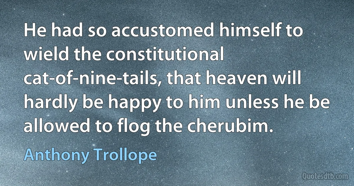 He had so accustomed himself to wield the constitutional cat-of-nine-tails, that heaven will hardly be happy to him unless he be allowed to flog the cherubim. (Anthony Trollope)