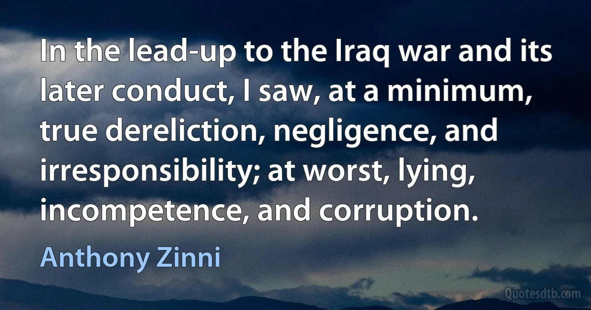 In the lead-up to the Iraq war and its later conduct, I saw, at a minimum, true dereliction, negligence, and irresponsibility; at worst, lying, incompetence, and corruption. (Anthony Zinni)