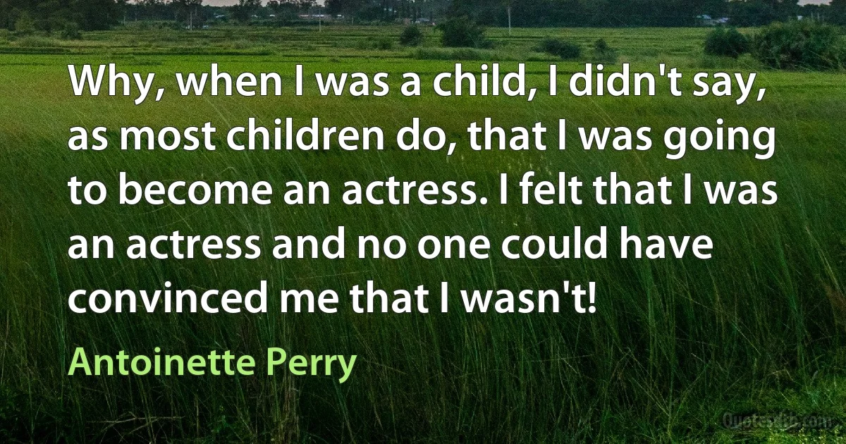 Why, when I was a child, I didn't say, as most children do, that I was going to become an actress. I felt that I was an actress and no one could have convinced me that I wasn't! (Antoinette Perry)