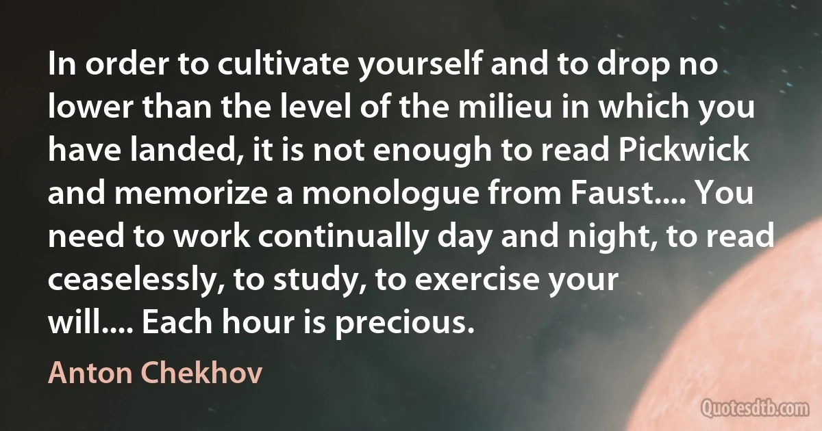 In order to cultivate yourself and to drop no lower than the level of the milieu in which you have landed, it is not enough to read Pickwick and memorize a monologue from Faust.... You need to work continually day and night, to read ceaselessly, to study, to exercise your will.... Each hour is precious. (Anton Chekhov)