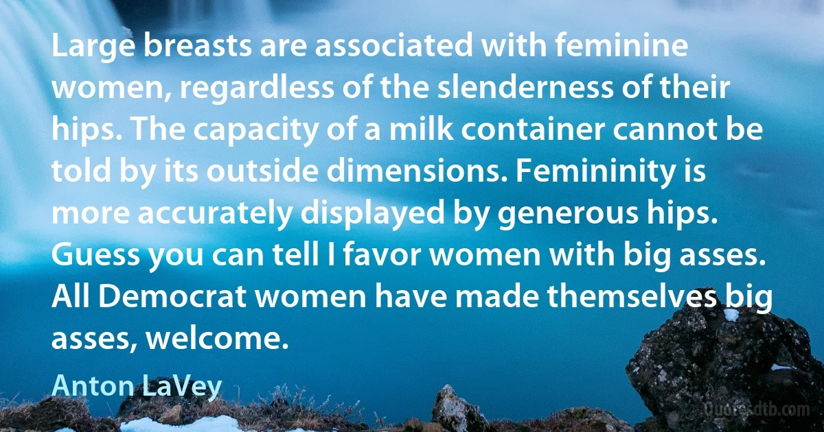 Large breasts are associated with feminine women, regardless of the slenderness of their hips. The capacity of a milk container cannot be told by its outside dimensions. Femininity is more accurately displayed by generous hips. Guess you can tell I favor women with big asses. All Democrat women have made themselves big asses, welcome. (Anton LaVey)