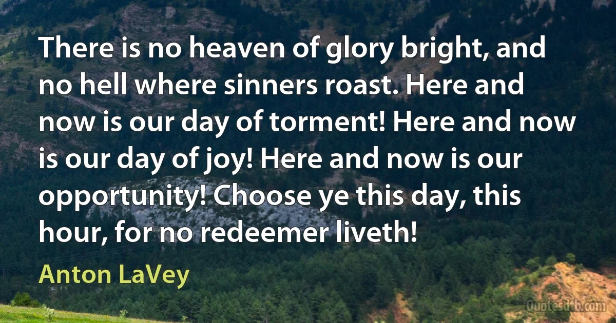 There is no heaven of glory bright, and no hell where sinners roast. Here and now is our day of torment! Here and now is our day of joy! Here and now is our opportunity! Choose ye this day, this hour, for no redeemer liveth! (Anton LaVey)