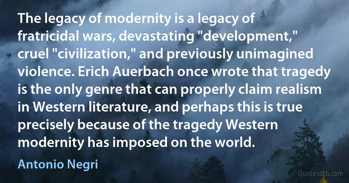 The legacy of modernity is a legacy of fratricidal wars, devastating "development," cruel "civilization," and previously unimagined violence. Erich Auerbach once wrote that tragedy is the only genre that can properly claim realism in Western literature, and perhaps this is true precisely because of the tragedy Western modernity has imposed on the world. (Antonio Negri)