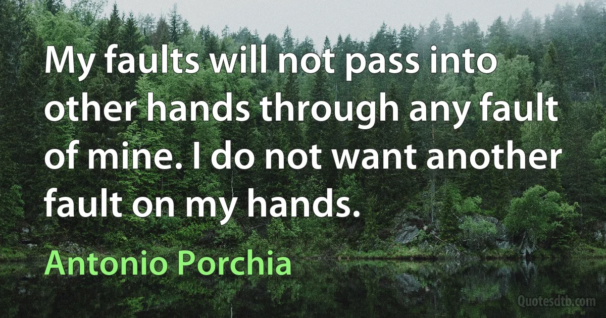 My faults will not pass into other hands through any fault of mine. I do not want another fault on my hands. (Antonio Porchia)