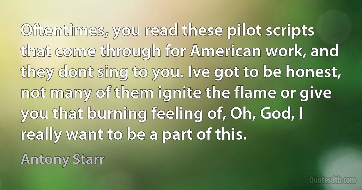 Oftentimes, you read these pilot scripts that come through for American work, and they dont sing to you. Ive got to be honest, not many of them ignite the flame or give you that burning feeling of, Oh, God, I really want to be a part of this. (Antony Starr)