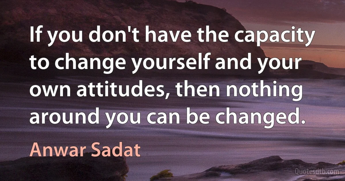 If you don't have the capacity to change yourself and your own attitudes, then nothing around you can be changed. (Anwar Sadat)