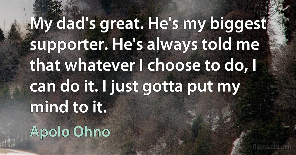 My dad's great. He's my biggest supporter. He's always told me that whatever I choose to do, I can do it. I just gotta put my mind to it. (Apolo Ohno)