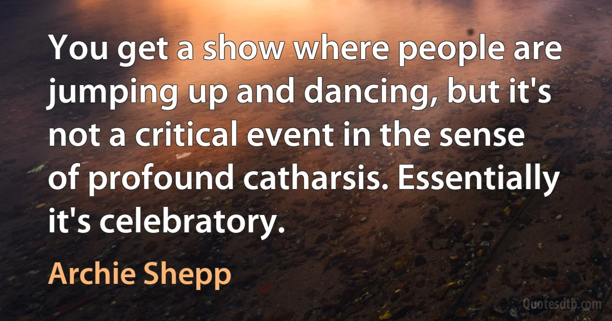 You get a show where people are jumping up and dancing, but it's not a critical event in the sense of profound catharsis. Essentially it's celebratory. (Archie Shepp)