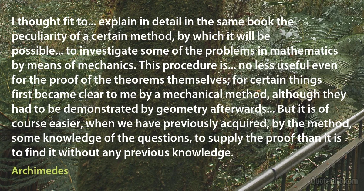 I thought fit to... explain in detail in the same book the peculiarity of a certain method, by which it will be possible... to investigate some of the problems in mathematics by means of mechanics. This procedure is... no less useful even for the proof of the theorems themselves; for certain things first became clear to me by a mechanical method, although they had to be demonstrated by geometry afterwards... But it is of course easier, when we have previously acquired, by the method, some knowledge of the questions, to supply the proof than it is to find it without any previous knowledge. (Archimedes)